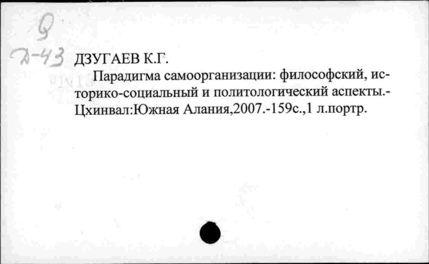 ﻿ОгЧЗ ДЗУГАЕВ К.Г.
Парадигма самоорганизации: философский, историко-социальный и политологический аспекты,-Цхинвал:Южная Алания,2007.-159с.,1 л.портр.